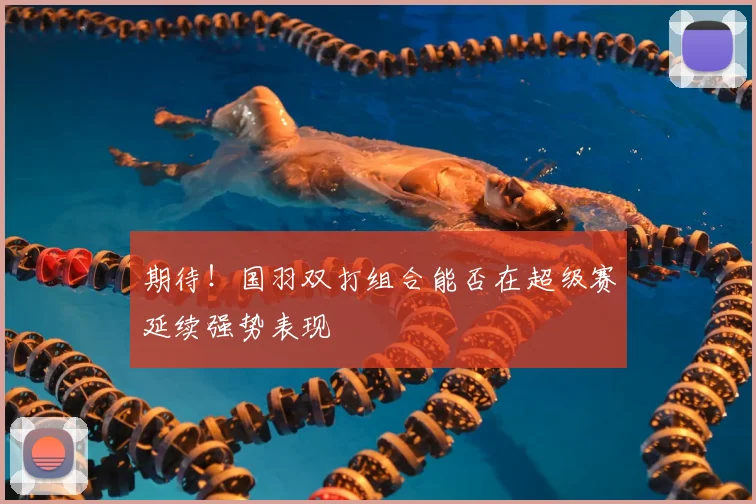 期待!国羽双打组合能否在超级赛延续强势表现