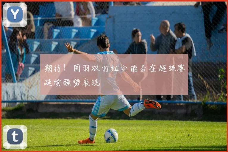 期待！国羽双打组合能否在超级赛延续强势表现